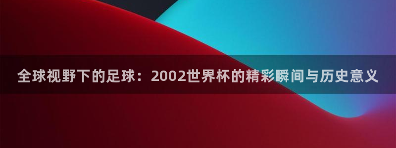 世界杯预选赛:全球视野下的足球:2002世界杯的精彩瞬间与历史意义
